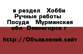  в раздел : Хобби. Ручные работы » Посуда . Мурманская обл.,Оленегорск г.